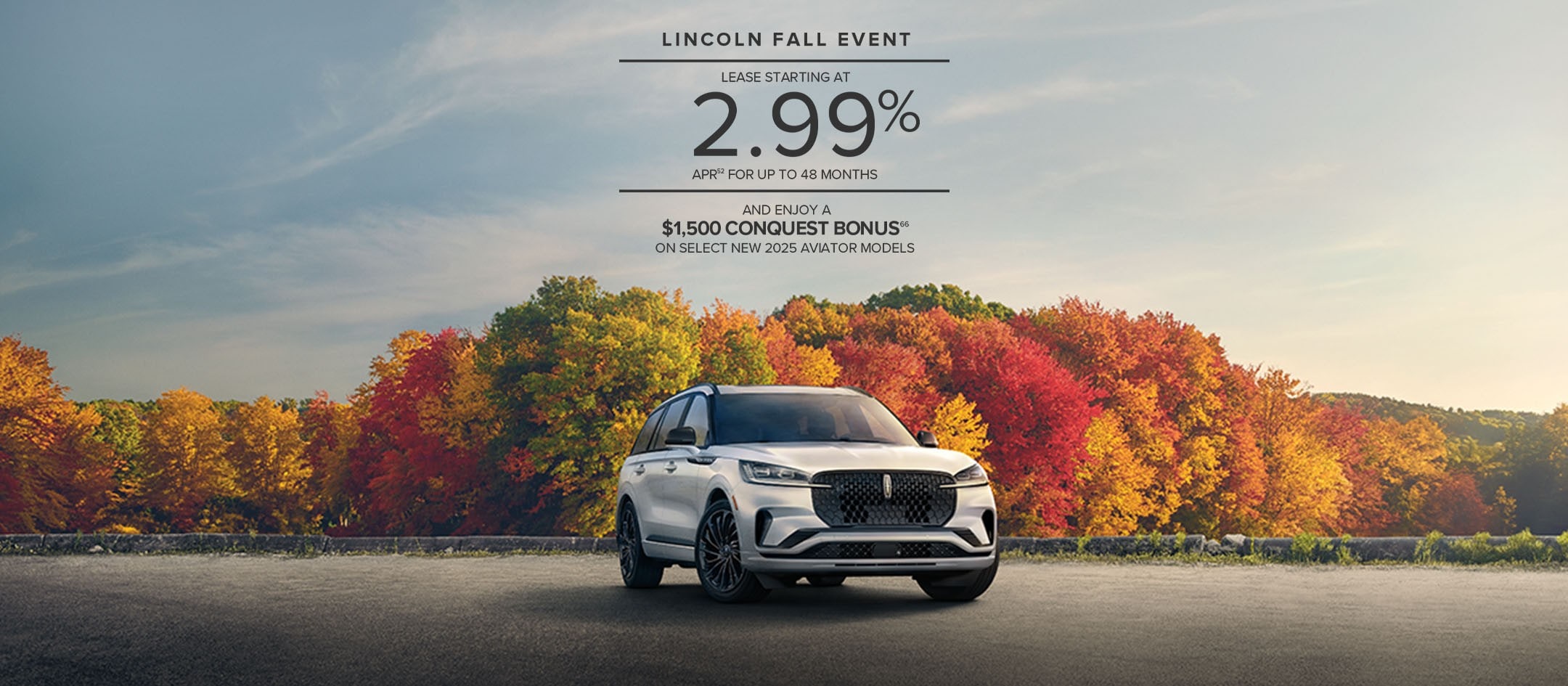 Lincoln Fall Event. Lease starting at 2.99% APR for up to 48 months and enjoy a $1,500 conquest bonus on select new 2025 Aviator models.