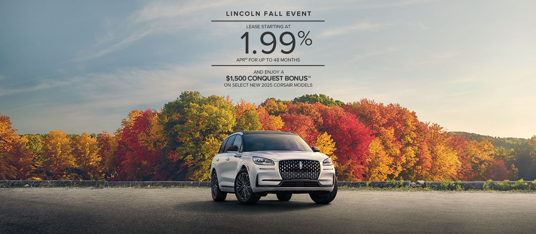 Lincoln Fall Event. Lease starting at 1.99% APR for up to 48 months and enjoy a $1,500 conquest bonus on select new 2025 Corsair models.