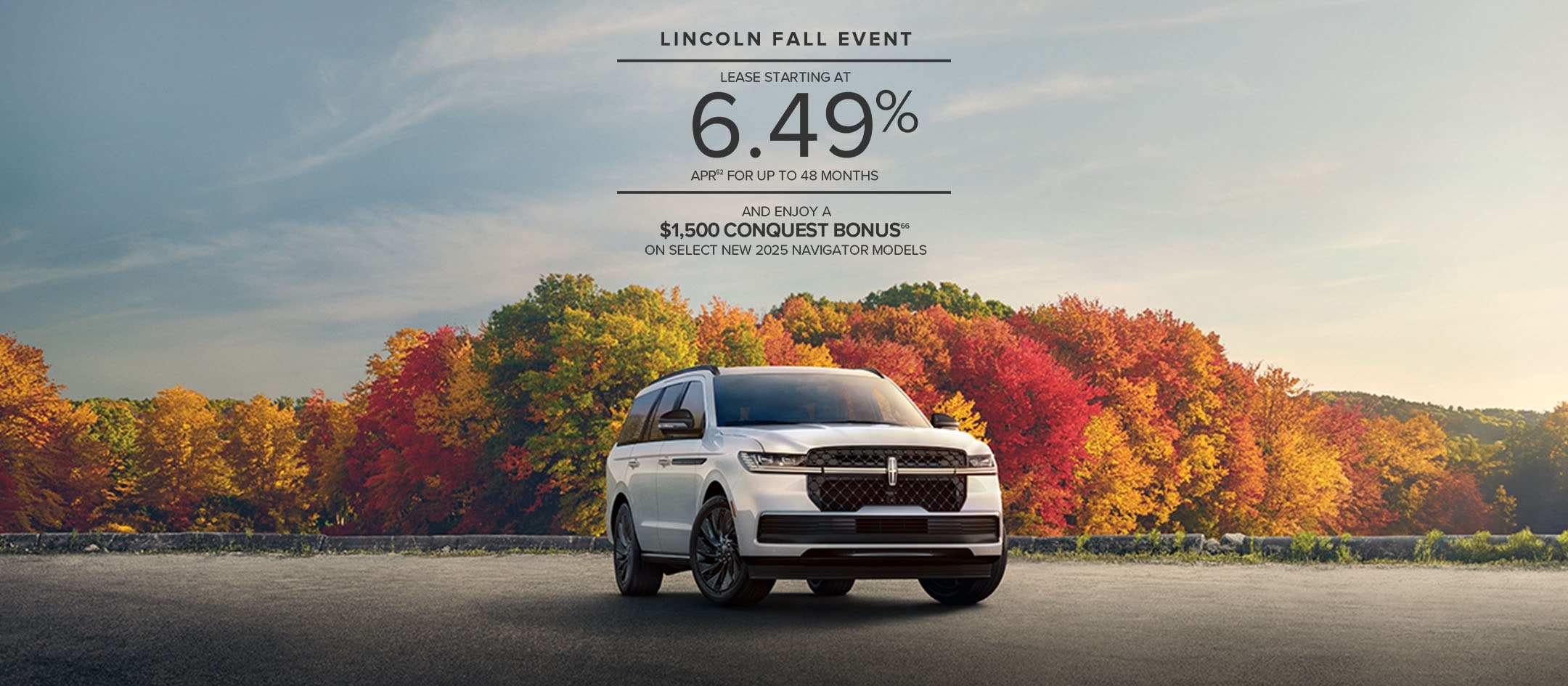 Lincoln Fall Event. Lease starting at 6.49% APR for up to 48 months and enjoy a $1,500 conquest bonus on select new 2025 Navigator models.